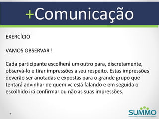 +Comunicação
EXERCÍCIO

VAMOS OBSERVAR !

Cada participante escolherá um outro para, discretamente,
observá-lo e tirar impressões a seu respeito. Estas impressões
deverão ser anotadas e expostas para o grande grupo que
tentará advinhar de quem vc está falando e em seguida o
escolhido irá confirmar ou não as suas impressões.
 