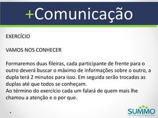+Comunicação
EXERCÍCIO

VAMOS NOS CONHECER

Formaremos duas fileiras, cada participante de frente para o
outro deverá buscar o máximo de informações sobre o outro, a
dupla terá 2 minutos para isso. Em seguida serão trocadas as
duplas até que todos se conheçam.
Ao término do exercício cada um falará de quem mais lhe
chamou a atenção e o por que.
 