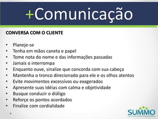 +Comunicação
CONVERSA COM O CLIENTE

•   Planeje-se
•   Tenha em mãos caneta e papel
•   Tome nota do nome e das informações passadas
•   Jamais o interrompa
•   Enquanto ouve, sinalize que concorda com sua cabeça
•   Mantenha o tronco direcionado para ele e os olhos atentos
•   Evite movimentos excessívos ou exagerados
•   Apresente suas idéias com calma e objetividade
•   Busque conduzir o diáligo
•   Reforçe os pontos acordados
•   Finalize com cordialidade
 