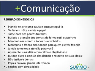 +Comunicação
REUNIÃO DE NEGÓCIOS

•   Planeje-se, crie uma pauta e busque seguí-la
•   Tenha em mãos caneta e papel
•   Tome nota dos pontos tratados
•   Busque a atenção dos demais de forma sutil e assertiva
•   Mantenha-se atento a todos os envolvidos
•   Mantenha o tronco direcionado para quem estiver falando
•   Jamais tome toda atenção para você
•   Apresente suas idéias com calma e objetividade
•   Busque ouvir a opinião dos demais a respeito de suas idéias
•   Não jesticule demais
•   Peça a palavra, jamais interrompa
•   Finalize com cordialidade
 