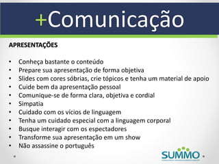 +Comunicação
APRESENTAÇÕES

•   Conheça bastante o conteúdo
•   Prepare sua apresentação de forma objetiva
•   Slides com cores sóbrias, crie tópicos e tenha um material de apoio
•   Cuide bem da apresentação pessoal
•   Comunique-se de forma clara, objetiva e cordial
•   Simpatia
•   Cuidado com os vícios de linguagem
•   Tenha um cuidado especial com a linguagem corporal
•   Busque interagir com os espectadores
•   Transforme sua apresentação em um show
•   Não assassine o português
 