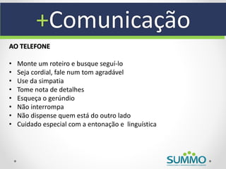 +Comunicação
AO TELEFONE

•   Monte um roteiro e busque seguí-lo
•   Seja cordial, fale num tom agradável
•   Use da simpatia
•   Tome nota de detalhes
•   Esqueça o gerúndio
•   Não interrompa
•   Não dispense quem está do outro lado
•   Cuidado especial com a entonação e linguística
 