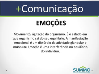 +Comunicação
               EMOÇÕES
 Movimento, agitação do organismo. É o estado em
que organismo sai do seu equilíbrio. A manifestação
 emocional é um distúrbio da atividade glandular e
muscular. Emoção é uma interferência no equilíbrio
                   do indivíduo.
 