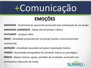+Comunicação
                              EMOÇÕES
ANSIEDADE - Sentimento de apreensão provocado pela antecipação de um perigo.
ANSIEDADE LIVREMENTE - Medo não focalizado e difuso.
FLUTUANTE - qualquer idéia.
MEDO - Ansiedade provocada por um perigo realista e conscientemente
reconhecido.
AGITAÇÃO - Ansiedade associada com grave inquietação motora.
TENSÃO - Aumentado desagradável da atividade motora ou psicológica.
PÂNICO - Ataque intenso, agudo, episódico de ansiedade, associado com
sentimentos sufocantes de medo.
 