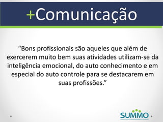 +Comunicação
    “Bons profissionais são aqueles que além de
exercerem muito bem suas atividades utilizam-se da
inteligência emocional, do auto conhecimento e em
  especial do auto controle para se destacarem em
                  suas profissões.”
 