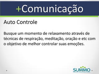 +Comunicação
Auto Controle
Busque um momento de relaxamento através de
técnicas de respiração, meditação, oração e etc com
o objetivo de melhor controlar suas emoções.
 