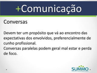 +Comunicação
Conversas
Devem ter um propósito que vá ao encontro das
expectativas dos envolvidos, preferencialmente de
cunho profissional.
Conversas paralelas podem geral mal estar e perda
de foco.
 