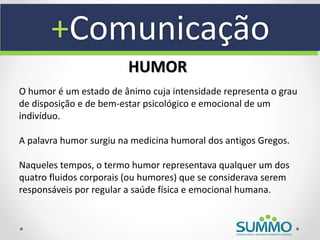 +Comunicação
                         HUMOR
O humor é um estado de ânimo cuja intensidade representa o grau
de disposição e de bem-estar psicológico e emocional de um
indivíduo.

A palavra humor surgiu na medicina humoral dos antigos Gregos.

Naqueles tempos, o termo humor representava qualquer um dos
quatro fluidos corporais (ou humores) que se considerava serem
responsáveis por regular a saúde física e emocional humana.
 