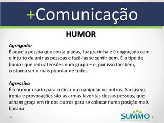 +Comunicação
                          HUMOR
Agregador
É aquela pessoa que conta piadas, faz gracinha e é engraçada com
o intuito de unir as pessoas e fazê-las se sentir bem. É o tipo de
humor que reduz tensões num grupo – e, por isso também,
costuma ser o mais popular de todos.

Agressivo
É o humor usado para criticar ou manipular os outros. Sarcasmo,
ironia e provocações são as armas favoritas dessas pessoas, que
acham graça em rir dos outros para se colocar numa posição mais
bacana.
 