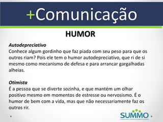 +Comunicação
                          HUMOR
Autodepreciativo
Conhece algum gordinho que faz piada com seu peso para que os
outros riam? Pois ele tem o humor autodepreciativo, que ri de si
mesmo como mecanismo de defesa e para arrancar gargalhadas
alheias.

Otimista
É a pessoa que se diverte sozinha, e que mantém um olhar
positivo mesmo em momentos de estresse ou nervosismo. É o
humor de bem com a vida, mas que não necessariamente faz os
outros rir.
 