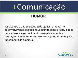 +Comunicação
                       HUMOR

Ter o controle das emoções pode ajudar (e muito) no
desenvolvimento profissional. Segundo especialistas, o bom
humor favorece o crescimento pessoal e aumenta a
satisfação profissional e ainda contribui positivamente para o
faturamento da empresa.
 