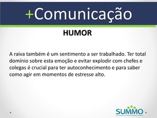 +Comunicação
                      HUMOR

A raiva também é um sentimento a ser trabalhado. Ter total
domínio sobre esta emoção e evitar explodir com chefes e
colegas é crucial para ter autoconhecimento e para saber
como agir em momentos de estresse alto.
 