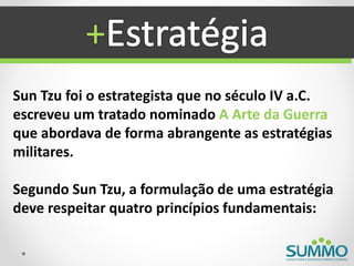 +
Sun Tzu foi o estrategista que no século IV a.C.
escreveu um tratado nominado A Arte da Guerra
que abordava de forma abrangente as estratégias
militares.

Segundo Sun Tzu, a formulação de uma estratégia
deve respeitar quatro princípios fundamentais:
 