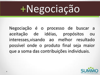 +Negociação
Negociação é o processo de buscar a
aceitação de idéias, propósitos ou
interesses,visando ao melhor resultado
possível onde o produto final seja maior
que a soma das contribuições individuais.
 
