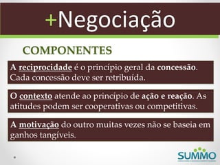 +Negociação
   COMPONENTES
A reciprocidade é o princípio geral da concessão.
Cada concessão deve ser retribuída.

O contexto atende ao princípio de ação e reação. As
atitudes podem ser cooperativas ou competitivas.

A motivação do outro muitas vezes não se baseia em
ganhos tangíveis.
 