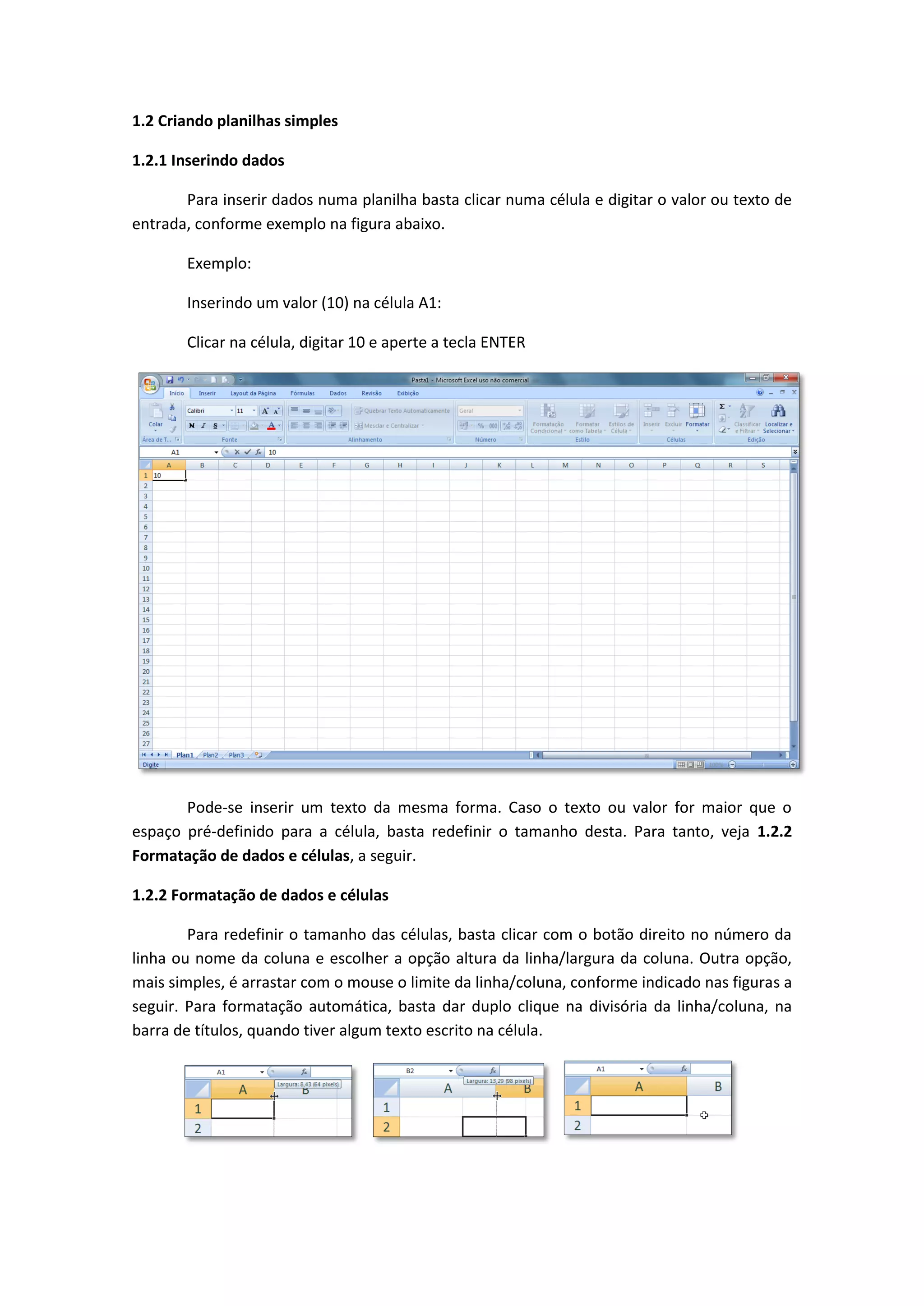 1.2 Criando planilhas simples 
1.2.1 Inserindo dados 
Para inserir dados numa planilha basta clicar numa célula e digitar o valor ou texto de entrada, conforme exemplo na figura abaixo. 
Exemplo: 
Inserindo um valor (10) na célula A1: 
Clicar na célula, digitar 10 e aperte a tecla ENTER 
Pode-se inserir um texto da mesma forma. Caso o texto ou valor for maior que o espaço pré-definido para a célula, basta redefinir o tamanho desta. Para tanto, veja 1.2.2 Formatação de dados e células, a seguir. 
1.2.2 Formatação de dados e células 
Para redefinir o tamanho das células, basta clicar com o botão direito no número da linha ou nome da coluna e escolher a opção altura da linha/largura da coluna. Outra opção, mais simples, é arrastar com o mouse o limite da linha/coluna, conforme indicado nas figuras a seguir. Para formatação automática, basta dar duplo clique na divisória da linha/coluna, na barra de títulos, quando tiver algum texto escrito na célula. 
 
