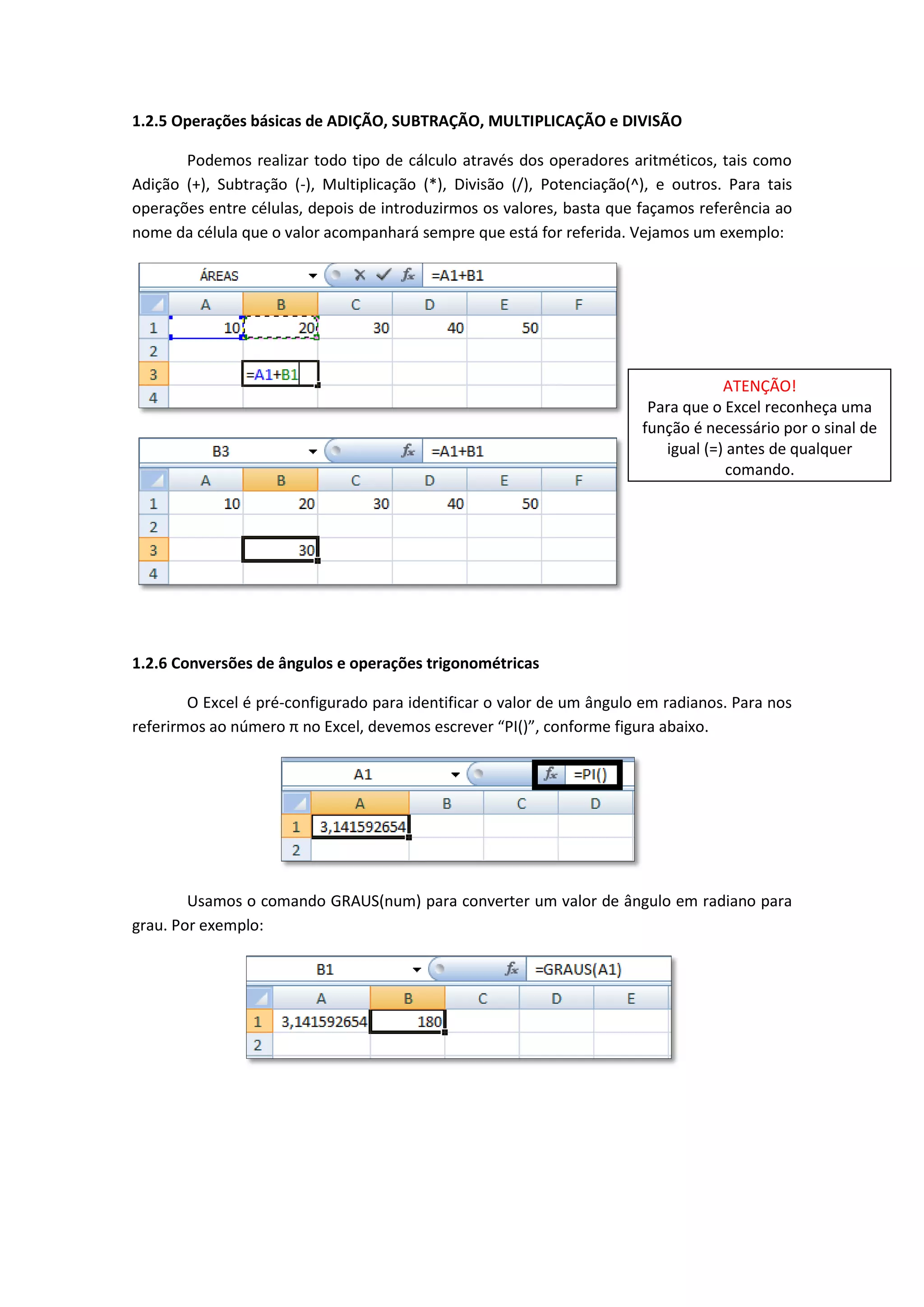 1.2.5 Operações básicas de ADIÇÃO, SUBTRAÇÃO, MULTIPLICAÇÃO e DIVISÃO 
Podemos realizar todo tipo de cálculo através dos operadores aritméticos, tais como Adição (+), Subtração (-), Multiplicação (*), Divisão (/), Potenciação(^), e outros. Para tais operações entre células, depois de introduzirmos os valores, basta que façamos referência ao nome da célula que o valor acompanhará sempre que está for referida. Vejamos um exemplo: 
1.2.6 Conversões de ângulos e operações trigonométricas 
O Excel é pré-configurado para identificar o valor de um ângulo em radianos. Para nos referirmos ao número π no Excel, devemos escrever “PI()”, conforme figura abaixo. 
Usamos o comando GRAUS(num) para converter um valor de ângulo em radiano para grau. Por exemplo: 
ATENÇÃO! 
Para que o Excel reconheça uma função é necessário por o sinal de igual (=) antes de qualquer comando. 
 
