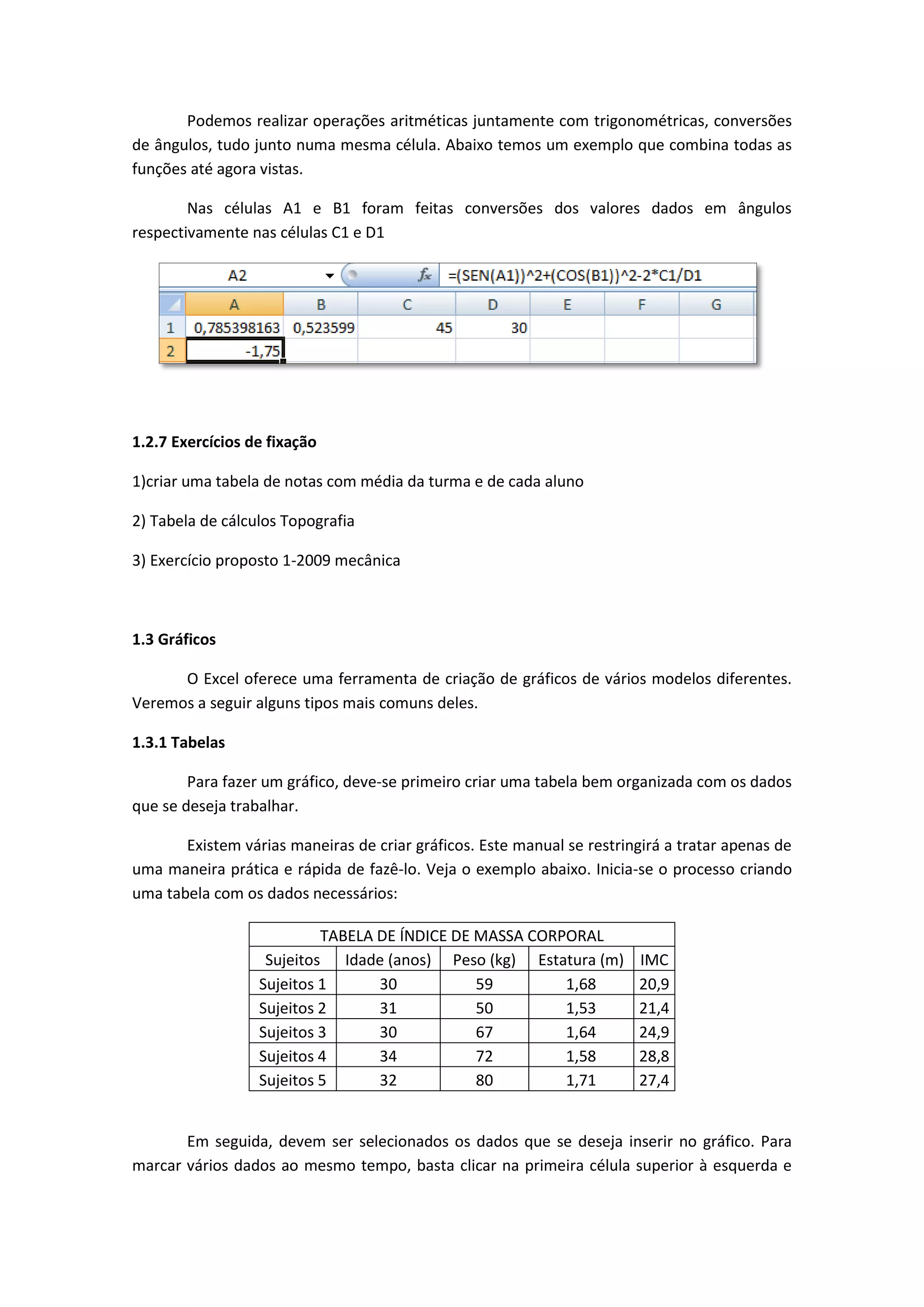 Podemos realizar operações aritméticas juntamente com trigonométricas, conversões de ângulos, tudo junto numa mesma célula. Abaixo temos um exemplo que combina todas as funções até agora vistas. 
Nas células A1 e B1 foram feitas conversões dos valores dados em ângulos respectivamente nas células C1 e D1 
1.2.7 Exercícios de fixação 
1)criar uma tabela de notas com média da turma e de cada aluno 
2) Tabela de cálculos Topografia 
3) Exercício proposto 1-2009 mecânica 
1.3 Gráficos 
O Excel oferece uma ferramenta de criação de gráficos de vários modelos diferentes. Veremos a seguir alguns tipos mais comuns deles. 
1.3.1 Tabelas 
Para fazer um gráfico, deve-se primeiro criar uma tabela bem organizada com os dados que se deseja trabalhar. 
Existem várias maneiras de criar gráficos. Este manual se restringirá a tratar apenas de uma maneira prática e rápida de fazê-lo. Veja o exemplo abaixo. Inicia-se o processo criando uma tabela com os dados necessários: 
TABELA DE ÍNDICE DE MASSA CORPORAL 
Sujeitos 
Idade (anos) 
Peso (kg) 
Estatura (m) 
IMC 
Sujeitos 1 
30 
59 
1,68 
20,9 
Sujeitos 2 
31 
50 
1,53 
21,4 
Sujeitos 3 
30 
67 
1,64 
24,9 
Sujeitos 4 
34 
72 
1,58 
28,8 
Sujeitos 5 
32 
80 
1,71 
27,4 
Em seguida, devem ser selecionados os dados que se deseja inserir no gráfico. Para marcar vários dados ao mesmo tempo, basta clicar na primeira célula superior à esquerda e  