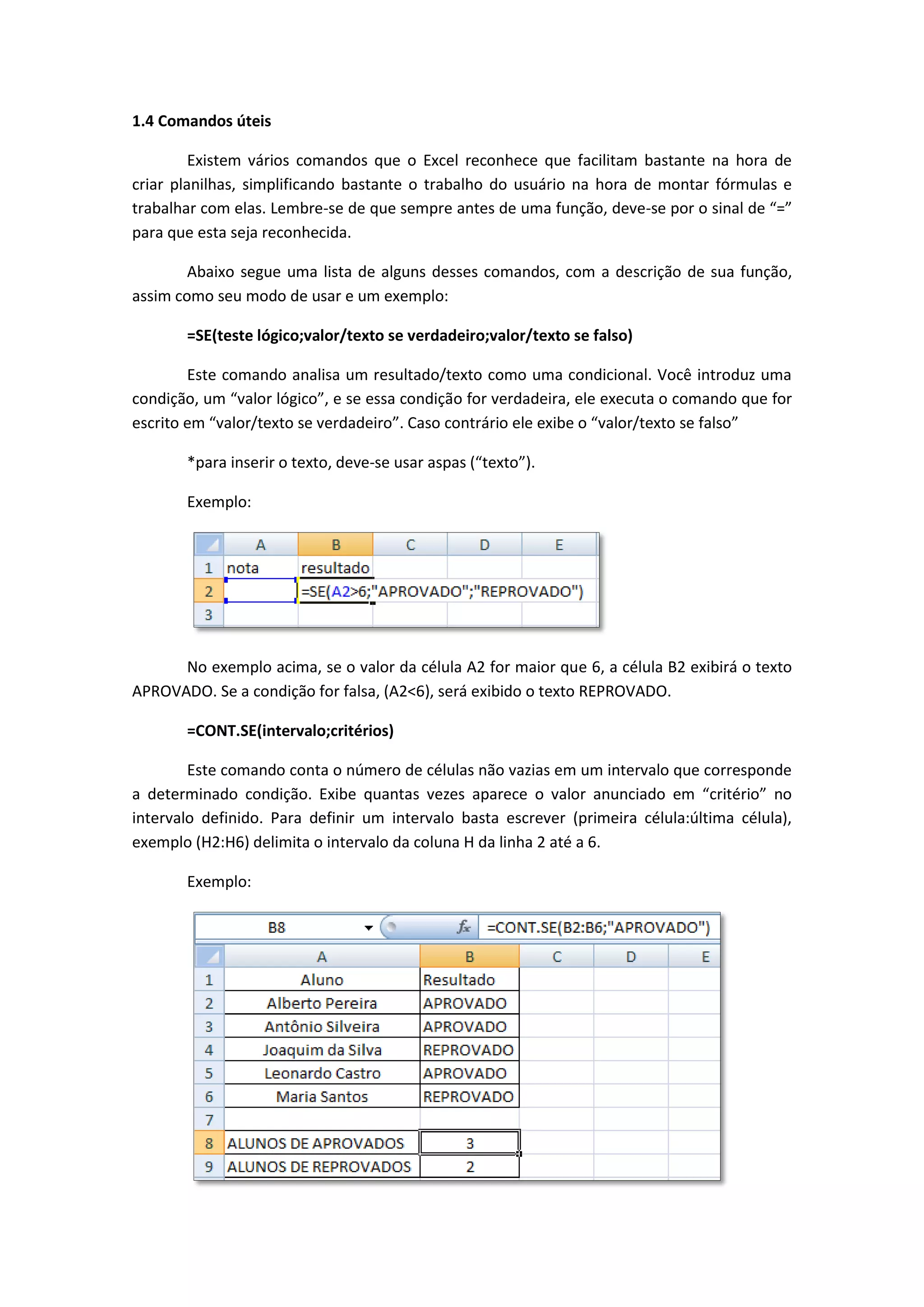 1.4 Comandos úteis 
Existem vários comandos que o Excel reconhece que facilitam bastante na hora de criar planilhas, simplificando bastante o trabalho do usuário na hora de montar fórmulas e trabalhar com elas. Lembre-se de que sempre antes de uma função, deve-se por o sinal de “=” para que esta seja reconhecida. 
Abaixo segue uma lista de alguns desses comandos, com a descrição de sua função, assim como seu modo de usar e um exemplo: 
=SE(teste lógico;valor/texto se verdadeiro;valor/texto se falso) 
Este comando analisa um resultado/texto como uma condicional. Você introduz uma condição, um “valor lógico”, e se essa condição for verdadeira, ele executa o comando que for escrito em “valor/texto se verdadeiro”. Caso contrário ele exibe o “valor/texto se falso” 
*para inserir o texto, deve-se usar aspas (“texto”). 
Exemplo: 
No exemplo acima, se o valor da célula A2 for maior que 6, a célula B2 exibirá o texto APROVADO. Se a condição for falsa, (A2<6), será exibido o texto REPROVADO. 
=CONT.SE(intervalo;critérios) 
Este comando conta o número de células não vazias em um intervalo que corresponde a determinado condição. Exibe quantas vezes aparece o valor anunciado em “critério” no intervalo definido. Para definir um intervalo basta escrever (primeira célula:última célula), exemplo (H2:H6) delimita o intervalo da coluna H da linha 2 até a 6. 
Exemplo: 
 