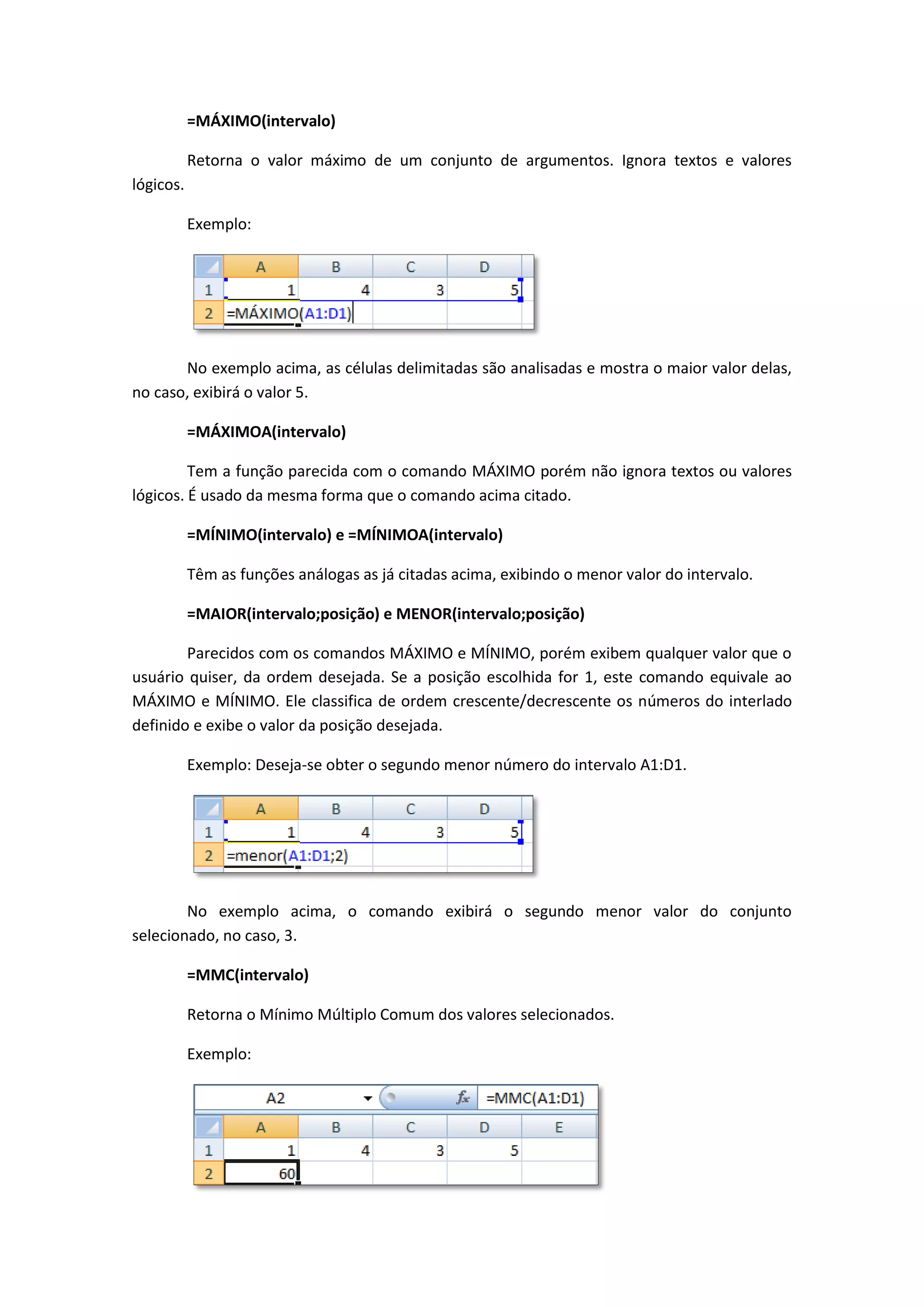 =MÁXIMO(intervalo) 
Retorna o valor máximo de um conjunto de argumentos. Ignora textos e valores lógicos. 
Exemplo: 
No exemplo acima, as células delimitadas são analisadas e mostra o maior valor delas, no caso, exibirá o valor 5. 
=MÁXIMOA(intervalo) 
Tem a função parecida com o comando MÁXIMO porém não ignora textos ou valores lógicos. É usado da mesma forma que o comando acima citado. 
=MÍNIMO(intervalo) e =MÍNIMOA(intervalo) 
Têm as funções análogas as já citadas acima, exibindo o menor valor do intervalo. 
=MAIOR(intervalo;posição) e MENOR(intervalo;posição) 
Parecidos com os comandos MÁXIMO e MÍNIMO, porém exibem qualquer valor que o usuário quiser, da ordem desejada. Se a posição escolhida for 1, este comando equivale ao MÁXIMO e MÍNIMO. Ele classifica de ordem crescente/decrescente os números do interlado definido e exibe o valor da posição desejada. 
Exemplo: Deseja-se obter o segundo menor número do intervalo A1:D1. 
No exemplo acima, o comando exibirá o segundo menor valor do conjunto selecionado, no caso, 3. 
=MMC(intervalo) 
Retorna o Mínimo Múltiplo Comum dos valores selecionados. 
Exemplo: 
 