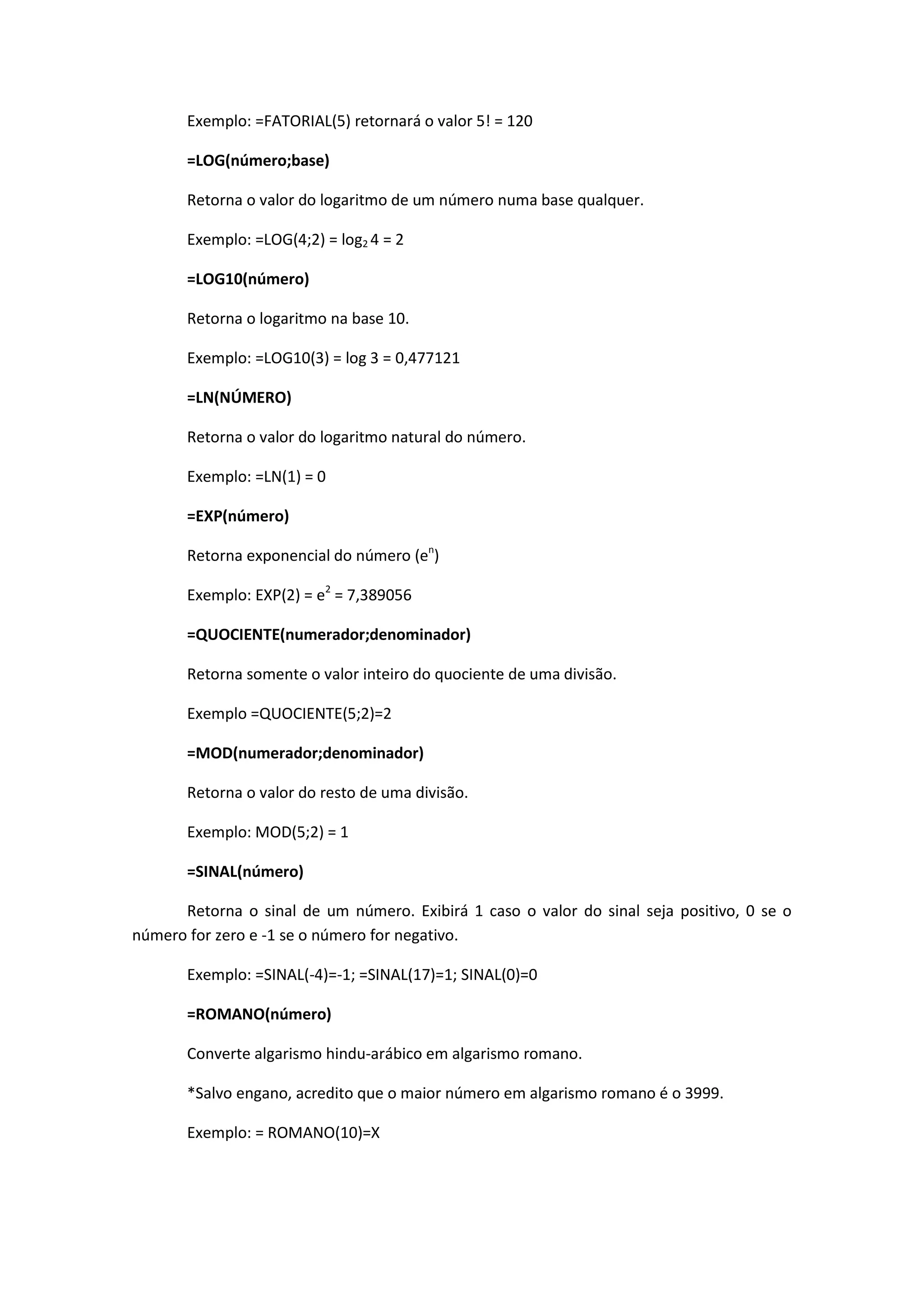 Exemplo: =FATORIAL(5) retornará o valor 5! = 120 
=LOG(número;base) 
Retorna o valor do logaritmo de um número numa base qualquer. 
Exemplo: =LOG(4;2) = log2 4 = 2 
=LOG10(número) 
Retorna o logaritmo na base 10. 
Exemplo: =LOG10(3) = log 3 = 0,477121 
=LN(NÚMERO) 
Retorna o valor do logaritmo natural do número. 
Exemplo: =LN(1) = 0 
=EXP(número) 
Retorna exponencial do número (en) 
Exemplo: EXP(2) = e2 = 7,389056 
=QUOCIENTE(numerador;denominador) 
Retorna somente o valor inteiro do quociente de uma divisão. 
Exemplo =QUOCIENTE(5;2)=2 
=MOD(numerador;denominador) 
Retorna o valor do resto de uma divisão. 
Exemplo: MOD(5;2) = 1 
=SINAL(número) 
Retorna o sinal de um número. Exibirá 1 caso o valor do sinal seja positivo, 0 se o número for zero e -1 se o número for negativo. 
Exemplo: =SINAL(-4)=-1; =SINAL(17)=1; SINAL(0)=0 
=ROMANO(número) 
Converte algarismo hindu-arábico em algarismo romano. 
*Salvo engano, acredito que o maior número em algarismo romano é o 3999. 
Exemplo: = ROMANO(10)=X 
 