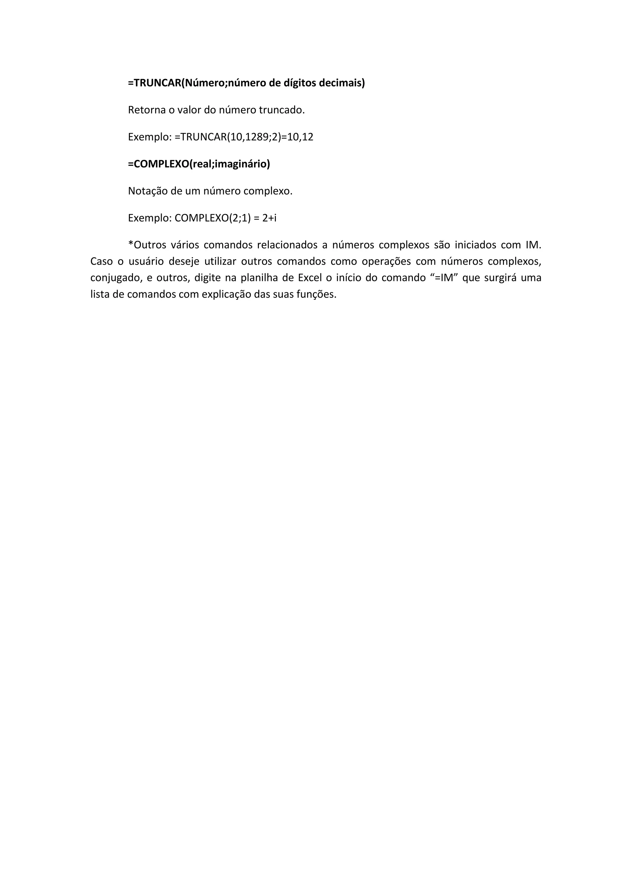 =TRUNCAR(Número;número de dígitos decimais) 
Retorna o valor do número truncado. 
Exemplo: =TRUNCAR(10,1289;2)=10,12 
=COMPLEXO(real;imaginário) 
Notação de um número complexo. 
Exemplo: COMPLEXO(2;1) = 2+i 
*Outros vários comandos relacionados a números complexos são iniciados com IM. Caso o usuário deseje utilizar outros comandos como operações com números complexos, conjugado, e outros, digite na planilha de Excel o início do comando “=IM” que surgirá uma lista de comandos com explicação das suas funções. 
