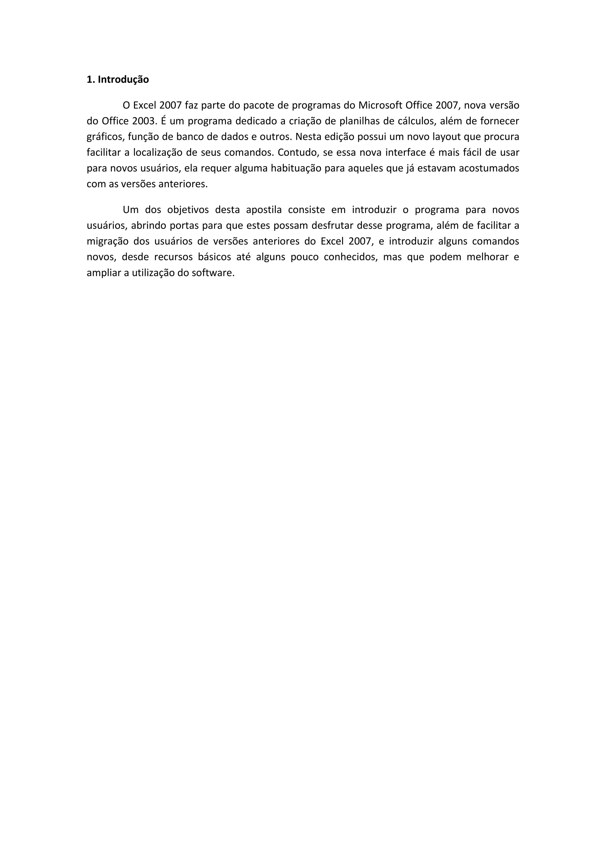 1. Introdução 
O Excel 2007 faz parte do pacote de programas do Microsoft Office 2007, nova versão do Office 2003. É um programa dedicado a criação de planilhas de cálculos, além de fornecer gráficos, função de banco de dados e outros. Nesta edição possui um novo layout que procura facilitar a localização de seus comandos. Contudo, se essa nova interface é mais fácil de usar para novos usuários, ela requer alguma habituação para aqueles que já estavam acostumados com as versões anteriores. 
Um dos objetivos desta apostila consiste em introduzir o programa para novos usuários, abrindo portas para que estes possam desfrutar desse programa, além de facilitar a migração dos usuários de versões anteriores do Excel 2007, e introduzir alguns comandos novos, desde recursos básicos até alguns pouco conhecidos, mas que podem melhorar e ampliar a utilização do software. 
 