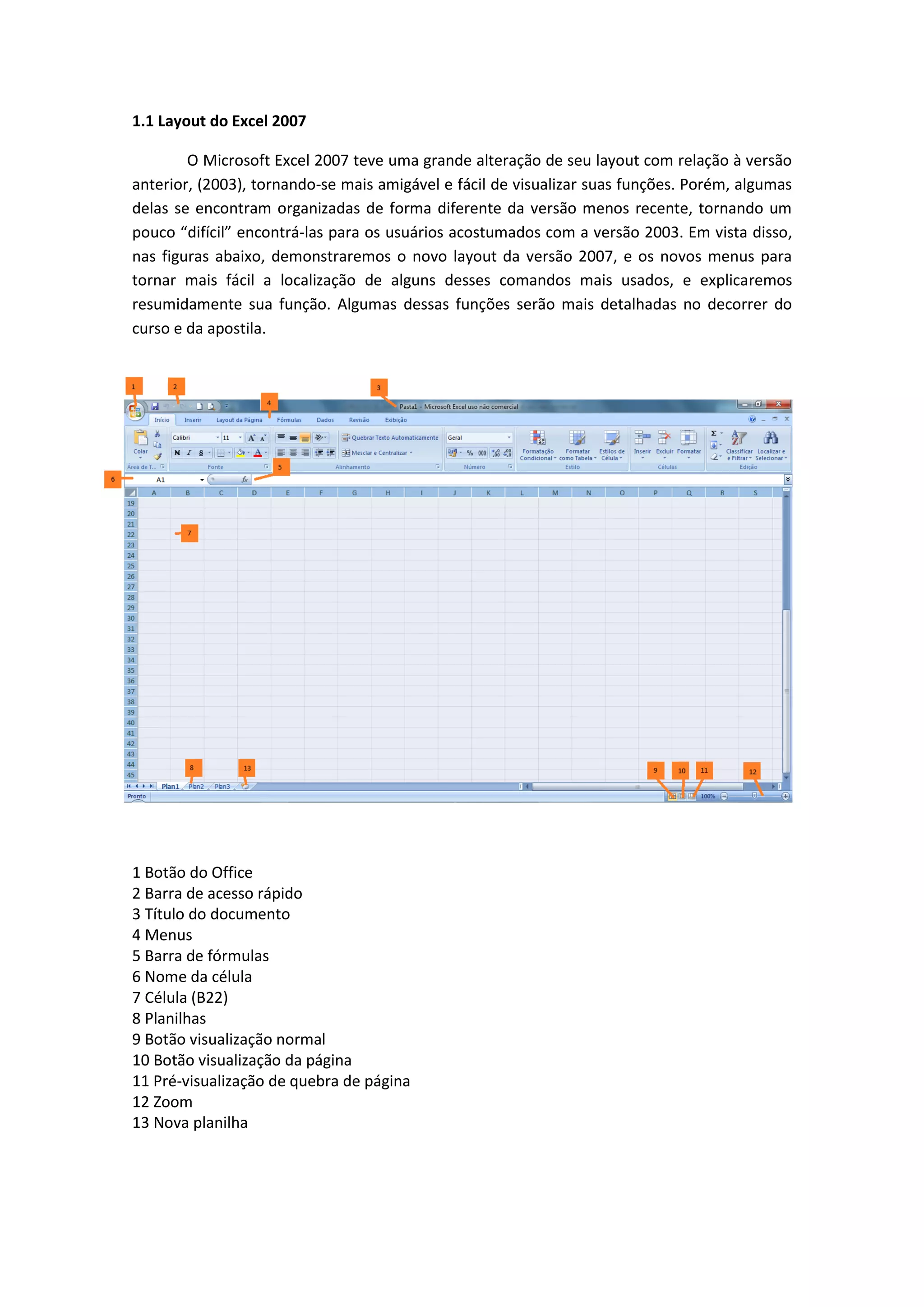 1.1 Layout do Excel 2007 
O Microsoft Excel 2007 teve uma grande alteração de seu layout com relação à versão anterior, (2003), tornando-se mais amigável e fácil de visualizar suas funções. Porém, algumas delas se encontram organizadas de forma diferente da versão menos recente, tornando um pouco “difícil” encontrá-las para os usuários acostumados com a versão 2003. Em vista disso, nas figuras abaixo, demonstraremos o novo layout da versão 2007, e os novos menus para tornar mais fácil a localização de alguns desses comandos mais usados, e explicaremos resumidamente sua função. Algumas dessas funções serão mais detalhadas no decorrer do curso e da apostila. 
1 Botão do Office 
2 Barra de acesso rápido 
3 Título do documento 
4 Menus 
5 Barra de fórmulas 
6 Nome da célula 
7 Célula (B22) 
8 Planilhas 
9 Botão visualização normal 
10 Botão visualização da página 
11 Pré-visualização de quebra de página 
12 Zoom 
13 Nova planilha 
 