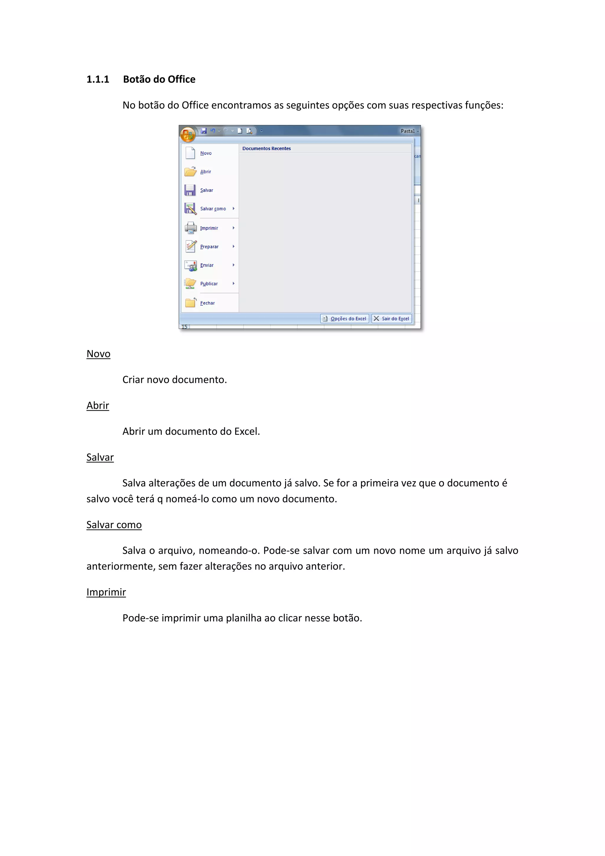 1.1.1 Botão do Office 
No botão do Office encontramos as seguintes opções com suas respectivas funções: 
Novo 
Criar novo documento. 
Abrir 
Abrir um documento do Excel. 
Salvar 
Salva alterações de um documento já salvo. Se for a primeira vez que o documento é salvo você terá q nomeá-lo como um novo documento. 
Salvar como 
Salva o arquivo, nomeando-o. Pode-se salvar com um novo nome um arquivo já salvo anteriormente, sem fazer alterações no arquivo anterior. 
Imprimir 
Pode-se imprimir uma planilha ao clicar nesse botão. 
 