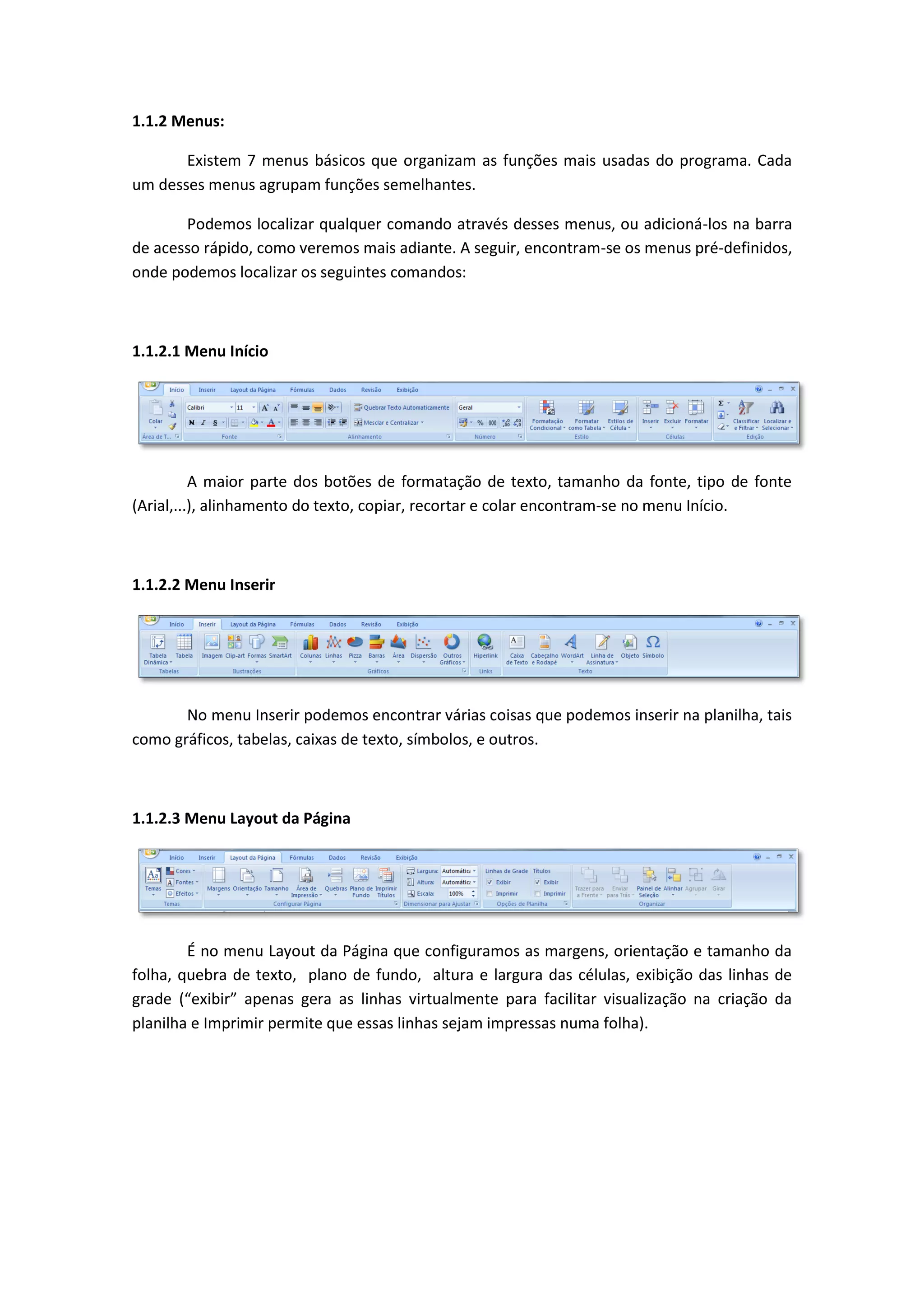 1.1.2 Menus: 
Existem 7 menus básicos que organizam as funções mais usadas do programa. Cada um desses menus agrupam funções semelhantes. 
Podemos localizar qualquer comando através desses menus, ou adicioná-los na barra de acesso rápido, como veremos mais adiante. A seguir, encontram-se os menus pré-definidos, onde podemos localizar os seguintes comandos: 
1.1.2.1 Menu Início 
A maior parte dos botões de formatação de texto, tamanho da fonte, tipo de fonte (Arial,...), alinhamento do texto, copiar, recortar e colar encontram-se no menu Início. 
1.1.2.2 Menu Inserir 
No menu Inserir podemos encontrar várias coisas que podemos inserir na planilha, tais como gráficos, tabelas, caixas de texto, símbolos, e outros. 
1.1.2.3 Menu Layout da Página 
É no menu Layout da Página que configuramos as margens, orientação e tamanho da folha, quebra de texto, plano de fundo, altura e largura das células, exibição das linhas de grade (“exibir” apenas gera as linhas virtualmente para facilitar visualização na criação da planilha e Imprimir permite que essas linhas sejam impressas numa folha). 
 