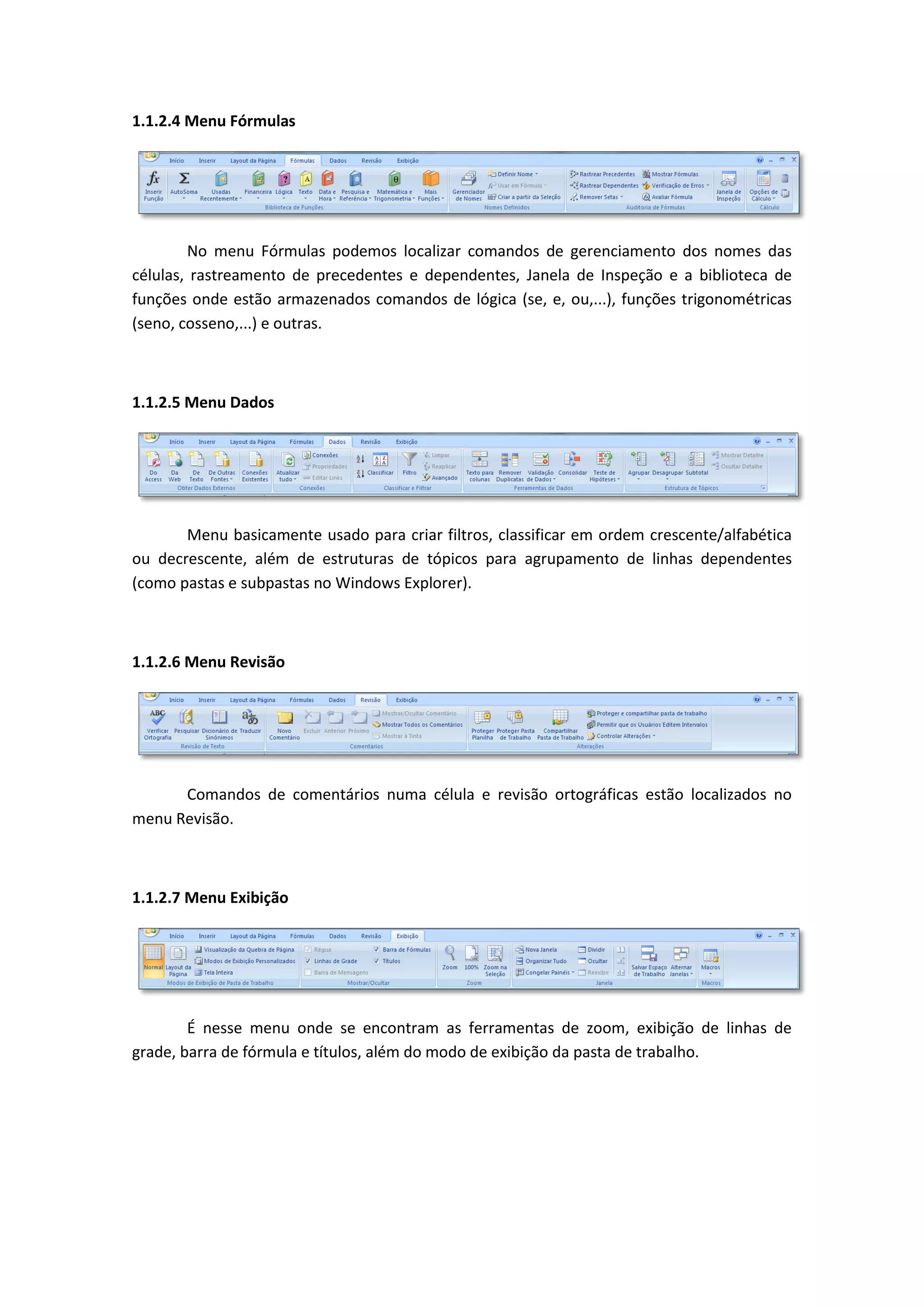 1.1.2.4 Menu Fórmulas 
No menu Fórmulas podemos localizar comandos de gerenciamento dos nomes das células, rastreamento de precedentes e dependentes, Janela de Inspeção e a biblioteca de funções onde estão armazenados comandos de lógica (se, e, ou,...), funções trigonométricas (seno, cosseno,...) e outras. 
1.1.2.5 Menu Dados 
Menu basicamente usado para criar filtros, classificar em ordem crescente/alfabética ou decrescente, além de estruturas de tópicos para agrupamento de linhas dependentes (como pastas e subpastas no Windows Explorer). 
1.1.2.6 Menu Revisão 
Comandos de comentários numa célula e revisão ortográficas estão localizados no menu Revisão. 
1.1.2.7 Menu Exibição 
É nesse menu onde se encontram as ferramentas de zoom, exibição de linhas de grade, barra de fórmula e títulos, além do modo de exibição da pasta de trabalho. 
 