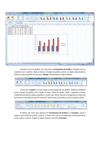 Quando se cria um gráfico, um novo menu, Ferramentas de Gráfico, é exibido, para se
trabalhar com o gráfico. Pode-se alterar o Design do gráfico, alterar os dados selecionados e
mesmo o tipo de gráfico no sub menu Design, representado na figura abaixo.
O sub menu Layout é o mais usado na formatação de um gráfico. Podemos modificar
todo o layout do gráfico com relação a eixos, linhas de grade, editar a legenda e títulos,
modificar/acrescentar dados ao gráfico e muito mais. Neste manual restringiremos a tratar das
ferramentas mais básicas, porém essenciais, deste menu, que pode ser visto na figura abaixo.
O último sub menu que aparece em Ferramentas de Gráfico é o Formatar. Como o
próprio nome induz ao usuário a pensar, é nesse menu que será trabalhado a forma das letras,
cores, estilos, e outros. A figura a seguir mostra o sub menu Formatar.
 