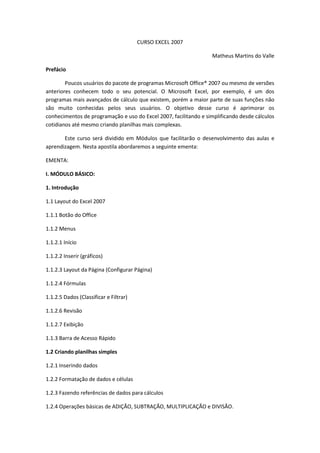 CURSO EXCEL 2007
Matheus Martins do Valle
Prefácio
Poucos usuários do pacote de programas Microsoft Office® 2007 ou mesmo de versões
anteriores conhecem todo o seu potencial. O Microsoft Excel, por exemplo, é um dos
programas mais avançados de cálculo que existem, porém a maior parte de suas funções não
são muito conhecidas pelos seus usuários. O objetivo desse curso é aprimorar os
conhecimentos de programação e uso do Excel 2007, facilitando e simplificando desde cálculos
cotidianos até mesmo criando planilhas mais complexas.
Este curso será dividido em Módulos que facilitarão o desenvolvimento das aulas e
aprendizagem. Nesta apostila abordaremos a seguinte ementa:
EMENTA:
I. MÓDULO BÁSICO:
1. Introdução
1.1 Layout do Excel 2007
1.1.1 Botão do Office
1.1.2 Menus
1.1.2.1 Início
1.1.2.2 Inserir (gráficos)
1.1.2.3 Layout da Página (Configurar Página)
1.1.2.4 Fórmulas
1.1.2.5 Dados (Classificar e Filtrar)
1.1.2.6 Revisão
1.1.2.7 Exibição
1.1.3 Barra de Acesso Rápido
1.2 Criando planilhas simples
1.2.1 Inserindo dados
1.2.2 Formatação de dados e células
1.2.3 Fazendo referências de dados para cálculos
1.2.4 Operações básicas de ADIÇÃO, SUBTRAÇÃO, MULTIPLICAÇÃO e DIVISÃO.
 