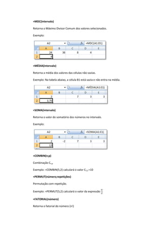 =MDC(intervalo)
Retorna o Máximo Divisor Comum dos valores selecionados.
Exemplo:
=MÉDIA(intervalo)
Retorna a média dos valores das células não vazias.
Exemplo: Na tabela abaixo, a célula B1 está vazia e não entra na média.
=SOMA(intervalo)
Retorna o valor do somatório dos números no intervalo.
Exemplo:
=COMBIN(n;p)
Combinação Cn,p
Exemplo: =COMBIN(5;2) calculará o valor C5,2 =10
=PERMUT(número;repetições)
Permutação com repetição.
Exemplo: =PERMUT(5;2) calculará o valor da expressão
=FATORIAL(número)
Retorna o fatorial do número (n!)
 