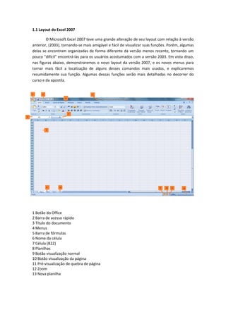1.1 Layout do Excel 2007
O Microsoft Excel 2007 teve uma grande alteração de seu layout com relação à versão
anterior, (2003), tornando-se mais amigável e fácil de visualizar suas funções. Porém, algumas
delas se encontram organizadas de forma diferente da versão menos recente, tornando um
pouco “difícil” encontrá-las para os usuários acostumados com a versão 2003. Em vista disso,
nas figuras abaixo, demonstraremos o novo layout da versão 2007, e os novos menus para
tornar mais fácil a localização de alguns desses comandos mais usados, e explicaremos
resumidamente sua função. Algumas dessas funções serão mais detalhadas no decorrer do
curso e da apostila.
1 Botão do Office
2 Barra de acesso rápido
3 Título do documento
4 Menus
5 Barra de fórmulas
6 Nome da célula
7 Célula (B22)
8 Planilhas
9 Botão visualização normal
10 Botão visualização da página
11 Pré-visualização de quebra de página
12 Zoom
13 Nova planilha
 