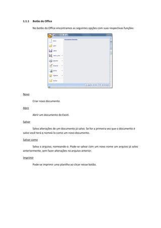 1.1.1 Botão do Office
No botão do Office encontramos as seguintes opções com suas respectivas funções:
Novo
Criar novo documento.
Abrir
Abrir um documento do Excel.
Salvar
Salva alterações de um documento já salvo. Se for a primeira vez que o documento é
salvo você terá q nomeá-lo como um novo documento.
Salvar como
Salva o arquivo, nomeando-o. Pode-se salvar com um novo nome um arquivo já salvo
anteriormente, sem fazer alterações no arquivo anterior.
Imprimir
Pode-se imprimir uma planilha ao clicar nesse botão.
 