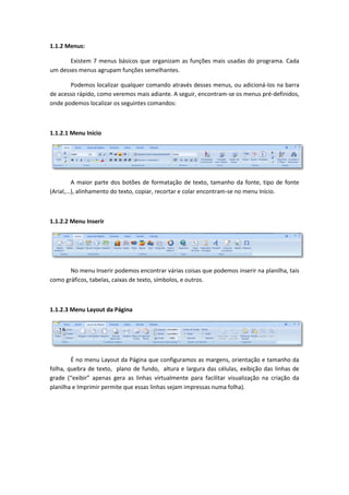 1.1.2 Menus:
Existem 7 menus básicos que organizam as funções mais usadas do programa. Cada
um desses menus agrupam funções semelhantes.
Podemos localizar qualquer comando através desses menus, ou adicioná-los na barra
de acesso rápido, como veremos mais adiante. A seguir, encontram-se os menus pré-definidos,
onde podemos localizar os seguintes comandos:
1.1.2.1 Menu Início
A maior parte dos botões de formatação de texto, tamanho da fonte, tipo de fonte
(Arial,...), alinhamento do texto, copiar, recortar e colar encontram-se no menu Início.
1.1.2.2 Menu Inserir
No menu Inserir podemos encontrar várias coisas que podemos inserir na planilha, tais
como gráficos, tabelas, caixas de texto, símbolos, e outros.
1.1.2.3 Menu Layout da Página
É no menu Layout da Página que configuramos as margens, orientação e tamanho da
folha, quebra de texto, plano de fundo, altura e largura das células, exibição das linhas de
grade (“exibir” apenas gera as linhas virtualmente para facilitar visualização na criação da
planilha e Imprimir permite que essas linhas sejam impressas numa folha).
 