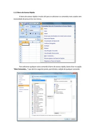 1.1.3 Barra de Acesso Rápido
A barra de acesso rápido é muito útil para se adicionar os comandos mais usados sem
necessidade de procurá-los nos menus.
Para adicionar qualquer outro comando à barra de acesso rápido, basta clicar na opção
“Mais Comandos...” que abrirá a seguinte janela, permitindo a adição de qualquer comando:
 