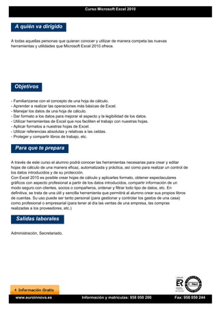 Curso Microsoft Excel 2010



  A quién va dirigido

A todas aquellas personas que quieran conocer y utilizar de manera competa las nuevas
herramientas y utilidades que Microsoft Excel 2010 ofrece.




  Objetivos

- Familiarizarse con el concepto de una hoja de cálculo.
- Aprender a realizar las operaciones más básicas de Excel.
- Manejar los datos de una hoja de cálculo.
- Dar formato a los datos para mejorar el aspecto y la legibilidad de los datos.
- Utilizar herramientas de Excel que nos faciliten el trabajo con nuestras hojas.
- Aplicar formatos a nuestras hojas de Excel.
- Utilizar referencias absolutas y relativas a las celdas.
- Proteger y compartir libros de trabajo, etc.

  Para que te prepara

A través de este curso el alumno podrá conocer las herramientas necesarias para crear y editar
hojas de cálculo de una manera eficaz, automatizada y práctica, así como para realizar un control de
los datos introducidos y de su protección.
Con Excel 2010 es posible crear hojas de cálculo y aplicarles formato, obtener espectaculares
gráficos con aspecto profesional a partir de los datos introducidos, compartir información de un
modo seguro con clientes, socios o compañeros, ordenar y filtrar todo tipo de datos, etc. En
definitiva, se trata de una útil y sencilla herramienta que permitirá al alumno crear sus propios libros
de cuentas. Su uso puede ser tanto personal (para gestionar y controlar los gastos de una casa)
como profesional o empresarial (para tener al día las ventas de una empresa, las compras
realizadas a los proveedores, etc.)

  Salidas laborales

Administración, Secretariado.




  www.euroinnova.es                      Información y matrículas: 958 050 200                  Fax: 958 050 244
 