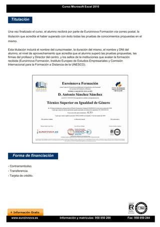 Curso Microsoft Excel 2010



  Titulación


Una vez finalizado el curso, el alumno recibirá por parte de Euroinnova Formación vía correo postal, la
titulación que acredita el haber superado con éxito todas las pruebas de conocimientos propuestas en el
mismo.

Esta titulación incluirá el nombre del curso/master, la duración del mismo, el nombre y DNI del
alumno, el nivel de aprovechamiento que acredita que el alumno superó las pruebas propuestas, las
firmas del profesor y Director del centro, y los sellos de la instituciones que avalan la formación
recibida (Euroinnova Formación, Instituto Europeo de Estudios Empresariales y Comisión
Internacional para la Formación a Distancia de la UNESCO).




   Forma de financiación

- Contrarrembolso.
- Transferencia.
- Tarjeta de crédito.




  www.euroinnova.es                     Información y matrículas: 958 050 200                Fax: 958 050 244
 