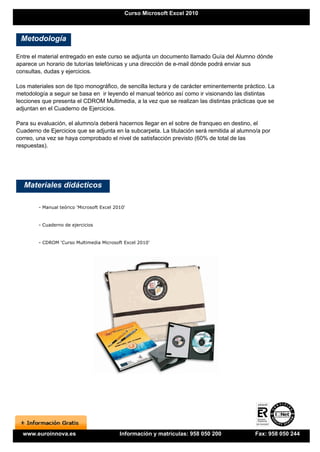 Curso Microsoft Excel 2010



 Metodología

Entre el material entregado en este curso se adjunta un documento llamado Guía del Alumno dónde
aparece un horario de tutorías telefónicas y una dirección de e-mail dónde podrá enviar sus
consultas, dudas y ejercicios.

Los materiales son de tipo monográfico, de sencilla lectura y de carácter eminentemente práctico. La
metodología a seguir se basa en ir leyendo el manual teórico así como ir visionando las distintas
lecciones que presenta el CDROM Multimedia, a la vez que se realizan las distintas prácticas que se
adjuntan en el Cuaderno de Ejercicios.

Para su evaluación, el alumno/a deberá hacernos llegar en el sobre de franqueo en destino, el
Cuaderno de Ejercicios que se adjunta en la subcarpeta. La titulación será remitida al alumno/a por
correo, una vez se haya comprobado el nivel de satisfacción previsto (60% de total de las
respuestas).




   Materiales didácticos

        - Manual teórico 'Microsoft Excel 2010'


        - Cuaderno de ejercicios


        - CDROM 'Curso Multimedia Microsoft Excel 2010'




  www.euroinnova.es                         Información y matrículas: 958 050 200            Fax: 958 050 244
 