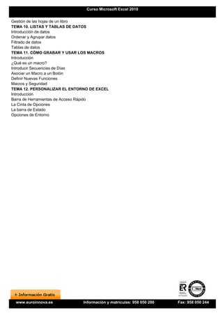 Curso Microsoft Excel 2010


Gestión de las hojas de un libro
TEMA 10. LISTAS Y TABLAS DE DATOS
Introducción de datos
Ordenar y Agrupar datos
Filtrado de datos
Tablas de datos
TEMA 11. CÓMO GRABAR Y USAR LOS MACROS
Introducción
¿Qué es un macro?
Introducir Secuencias de Días
Asociar un Macro a un Botón
Definir Nuevas Funciones
Macros y Seguridad
TEMA 12. PERSONALIZAR EL ENTORNO DE EXCEL
Introducción
Barra de Herramientas de Acceso Rápido
La Cinta de Opciones
La barra de Estado
Opciones de Entorno




 www.euroinnova.es            Información y matrículas: 958 050 200   Fax: 958 050 244
 