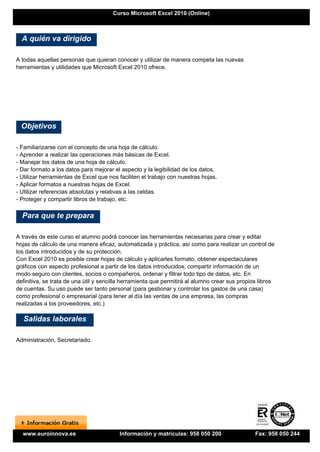 Curso Microsoft Excel 2010 (Online)



  A quién va dirigido

A todas aquellas personas que quieran conocer y utilizar de manera competa las nuevas
herramientas y utilidades que Microsoft Excel 2010 ofrece.




  Objetivos

- Familiarizarse con el concepto de una hoja de cálculo.
- Aprender a realizar las operaciones más básicas de Excel.
- Manejar los datos de una hoja de cálculo.
- Dar formato a los datos para mejorar el aspecto y la legibilidad de los datos.
- Utilizar herramientas de Excel que nos faciliten el trabajo con nuestras hojas.
- Aplicar formatos a nuestras hojas de Excel.
- Utilizar referencias absolutas y relativas a las celdas.
- Proteger y compartir libros de trabajo, etc.

  Para que te prepara

A través de este curso el alumno podrá conocer las herramientas necesarias para crear y editar
hojas de cálculo de una manera eficaz, automatizada y práctica, así como para realizar un control de
los datos introducidos y de su protección.
Con Excel 2010 es posible crear hojas de cálculo y aplicarles formato, obtener espectaculares
gráficos con aspecto profesional a partir de los datos introducidos, compartir información de un
modo seguro con clientes, socios o compañeros, ordenar y filtrar todo tipo de datos, etc. En
definitiva, se trata de una útil y sencilla herramienta que permitirá al alumno crear sus propios libros
de cuentas. Su uso puede ser tanto personal (para gestionar y controlar los gastos de una casa)
como profesional o empresarial (para tener al día las ventas de una empresa, las compras
realizadas a los proveedores, etc.)

  Salidas laborales

Administración, Secretariado.




  www.euroinnova.es                      Información y matrículas: 958 050 200                  Fax: 958 050 244
 