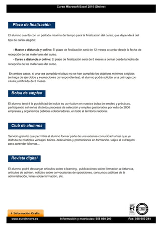 Curso Microsoft Excel 2010 (Online)




   Plazo de finalización

El alumno cuenta con un período máximo de tiempo para la finalización del curso, que dependerá del
tipo de curso elegido:


   - Master a distancia y online: El plazo de finalización será de 12 meses a contar desde la fecha de
recepción de las materiales del curso.
   - Curso a distancia y online: El plazo de finalización será de 6 meses a contar desde la fecha de
recepción de los materiales del curso.


 En ambos casos, si una vez cumplido el plazo no se han cumplido los objetivos mínimos exigidos
(entrega de ejercicios y evaluaciones correspondientes), el alumno podrá solicitar una prórroga con
causa justificada de 3 meses.



  Bolsa de empleo

El alumno tendrá la posibilidad de incluir su currículum en nuestra bolsa de empleo y prácticas,
participando así en los distintos procesos de selección y empleo gestionados por más de 2000
empresas y organismos públicos colaboradores, en todo el territorio nacional.




  Club de alumnos

Servicio gratuito que permitirá al alumno formar parte de una extensa comunidad virtual que ya
disfruta de múltiples ventajas: becas, descuentos y promociones en formación, viajes al extranjero
para aprender idiomas...




  Revista digital

El alumno podrá descargar artículos sobre e-learning, publicaciones sobre formación a distancia,
artículos de opinión, noticias sobre convocatorias de oposiciones, concursos públicos de la
administración, ferias sobre formación, etc.




  www.euroinnova.es                      Información y matrículas: 958 050 200                Fax: 958 050 244
 