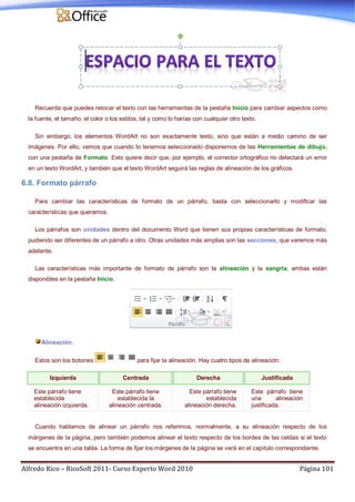 Alfredo Rico – RicoSoft 2011- Curso Experto Word 2010 Página 101
Recuerda que puedes retocar el texto con las herramientas de la pestaña Inicio para cambiar aspectos como
la fuente, el tamaño, el color o los estilos, tal y como lo harías con cualquier otro texto.
Sin embargo, los elementos WordArt no son exactamente texto, sino que están a medio camino de ser
imágenes. Por ello, vemos que cuando lo tenemos seleccionado disponemos de las Herramientas de dibujo,
con una pestaña de Formato. Esto quiere decir que, por ejemplo, el corrector ortográfico no detectará un error
en un texto WordArt, y también que el texto WordArt seguirá las reglas de alineación de los gráficos.
6.8. Formato párrafo
Para cambiar las características de formato de un párrafo, basta con seleccionarlo y modificar las
características que queramos.
Los párrafos son unidades dentro del documento Word que tienen sus propias características de formato,
pudiendo ser diferentes de un párrafo a otro. Otras unidades más amplias son las secciones, que veremos más
adelante.
Las características más importante de formato de párrafo son la alineación y la sangría, ambas están
disponibles en la pestaña Inicio.
Alineación.
Estos son los botones para fijar la alineación. Hay cuatro tipos de alineación:
Izquierda Centrada Derecha Justificada
Este párrafo tiene
establecida
alineación izquierda.
Este párrafo tiene
establecida la
alineación centrada.
Este párrafo tiene
establecida
alineación derecha.
Este párrafo tiene
una alineación
justificada.
Cuando hablamos de alinear un párrafo nos referimos, normalmente, a su alineación respecto de los
márgenes de la página, pero también podemos alinear el texto respecto de los bordes de las celdas si el texto
se encuentra en una tabla. La forma de fijar los márgenes de la página se verá en el capítulo correspondiente.
 