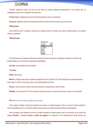 Alfredo Rico – RicoSoft 2011- Curso Experto Word 2010 Página 105
También podemos indicar uno de los dos tipos de sangría Especial disponibles en la ventana que se
despliega al hacer clic en el botón de la derecha.
Primera línea: desplaza la primera línea del párrafo un poco a la derecha.
Francesa: desplaza todas las líneas del párrafo hacia la derecha excepto la primera línea.
Espaciado.
Aquí podemos fijar el espacio vertical que quedará entre el párrafo que hemos seleccionado y el párrafo
anterior y posterior.
Interlineado.
El interlineado es el espacio vertical que separa las líneas, podemos modificarlo mediante la ventana de
Interlineado que nos ofrece las siguiente posibilidades:
Sencillo, es el establecido por defecto.
1,5 líneas.
Doble. Dos líneas.
Mínimo, al elegir esta opción podemos especificar en el recuadro "En" de la derecha los puntos deseados
pero hasta un valor mínimo para que no se superpongan las líneas.
Exacto, como la opción anterior pero permitiendo la superposición de las líneas.
Múltiple, en el recuadro "En" de la derecha podremos poner un número de líneas, incluso con decimales.
Relación entre saltos de página y párrafos.
Como sabes, al llegar al final de la página se produce un salto de página. Esto no supone ningún problema,
pero es posible que en un momento dado no quieras que un párrafo quede dividido en dos páginas.
Para conseguir esto debemos activar la casilla Conservar líneas juntas que se encuentra en el cuadro de
diálogo Párrafo > pestaña Líneas y saltos de página. En ocasiones nos interesará que Word divida una
 
