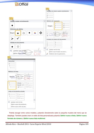 Alfredo Rico – RicoSoft 2011- Curso Experto Word 2010 Página 109
Podrás escoger entre varios modelos, pulsando directamente sobre la pequeña muestra del menú que se
despliega. También puedes crear un estilo de lista personalizado pulsando Definir nueva viñeta, Definir nuevo
formato de número o Definir nueva lista multinivel.
 