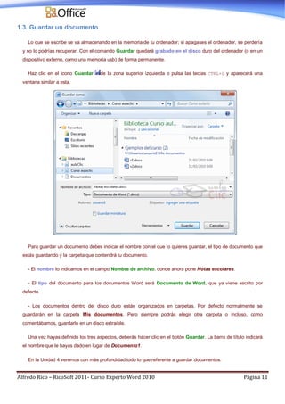 Alfredo Rico – RicoSoft 2011- Curso Experto Word 2010 Página 11
1.3. Guardar un documento
Lo que se escribe se va almacenando en la memoria de tu ordenador; si apagases el ordenador, se perdería
y no lo podrías recuperar. Con el comando Guardar quedará grabado en el disco duro del ordenador (o en un
dispositivo externo, como una memoria usb) de forma permanente.
Haz clic en el icono Guardar de la zona superior izquierda o pulsa las teclas CTRL+G y aparecerá una
ventana similar a esta.
Para guardar un documento debes indicar el nombre con el que lo quieres guardar, el tipo de documento que
estás guardando y la carpeta que contendrá tu documento.
- El nombre lo indicamos en el campo Nombre de archivo, donde ahora pone Notas escolares.
- El tipo del documento para los documentos Word será Documento de Word, que ya viene escrito por
defecto.
- Los documentos dentro del disco duro están organizados en carpetas. Por defecto normalmente se
guardarán en la carpeta Mis documentos. Pero siempre podrás elegir otra carpeta o incluso, como
comentábamos, guardarlo en un disco extraíble.
Una vez hayas definido los tres aspectos, deberás hacer clic en el botón Guardar. La barra de título indicará
el nombre que le hayas dado en lugar de Documento1.
En la Unidad 4 veremos con más profundidad todo lo que referente a guardar documentos.
 