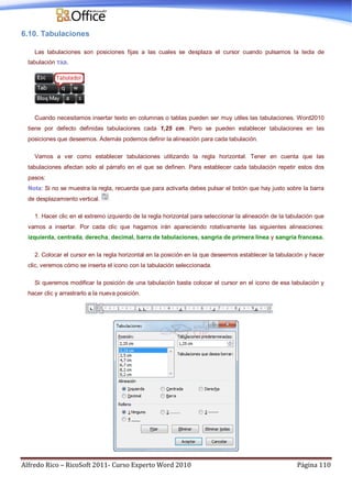 Alfredo Rico – RicoSoft 2011- Curso Experto Word 2010 Página 110
6.10. Tabulaciones
Las tabulaciones son posiciones fijas a las cuales se desplaza el cursor cuando pulsamos la tecla de
tabulación TAB.
Cuando necesitamos insertar texto en columnas o tablas pueden ser muy utiles las tabulaciones. Word2010
tiene por defecto definidas tabulaciones cada 1,25 cm. Pero se pueden establecer tabulaciones en las
posiciones que deseemos. Además podemos definir la alineación para cada tabulación.
Vamos a ver como establecer tabulaciones utilizando la regla horizontal. Tener en cuenta que las
tabulaciones afectan solo al párrafo en el que se definen. Para establecer cada tabulación repetir estos dos
pasos:
Nota: Si no se muestra la regla, recuerda que para activarla debes pulsar el botón que hay justo sobre la barra
de desplazamiento vertical.
1. Hacer clic en el extremo izquierdo de la regla horizontal para seleccionar la alineación de la tabulación que
vamos a insertar. Por cada clic que hagamos irán apareciendo rotativamente las siguientes alineaciones:
izquierda, centrada, derecha, decimal, barra de tabulaciones, sangría de primera línea y sangría francesa.
2. Colocar el cursor en la regla horizontal en la posición en la que deseemos establecer la tabulación y hacer
clic, veremos cómo se inserta el icono con la tabulación seleccionada.
Si queremos modificar la posición de una tabulación basta colocar el cursor en el icono de esa tabulación y
hacer clic y arrastrarlo a la nueva posición.
 