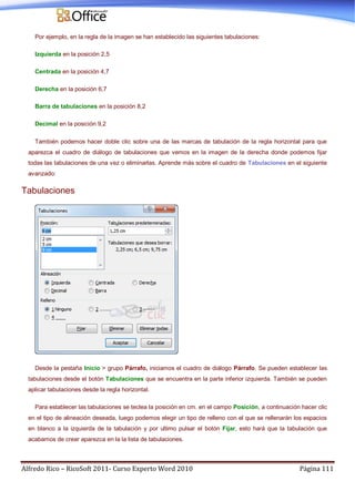Alfredo Rico – RicoSoft 2011- Curso Experto Word 2010 Página 111
Por ejemplo, en la regla de la imagen se han establecido las siguientes tabulaciones:
Izquierda en la posición 2,5
Centrada en la posición 4,7
Derecha en la posición 6,7
Barra de tabulaciones en la posición 8,2
Decimal en la posición 9,2
También podemos hacer doble clic sobre una de las marcas de tabulación de la regla horizontal para que
aparezca el cuadro de diálogo de tabulaciones que vemos en la imagen de la derecha donde podemos fijar
todas las tabulaciones de una vez o eliminarlas. Aprende más sobre el cuadro de Tabulaciones en el siguiente
avanzado:
Tabulaciones
Desde la pestaña Inicio > grupo Párrafo, iniciamos el cuadro de diálogo Párrafo. Se pueden establecer las
tabulaciones desde el botón Tabulaciones que se encuentra en la parte inferior izquierda. También se pueden
aplicar tabulaciones desde la regla horizontal.
Para establecer las tabulaciones se teclea la posición en cm. en el campo Posición, a continuación hacer clic
en el tipo de alineación deseada, luego podemos elegir un tipo de relleno con el que se rellenarán los espacios
en blanco a la izquierda de la tabulación y por ultimo pulsar el botón Fijar, esto hará que la tabulación que
acabamos de crear aparezca en la la lista de tabulaciones.
 
